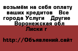 возьмём на себя оплату ваших кредитов - Все города Услуги » Другие   . Воронежская обл.,Лиски г.